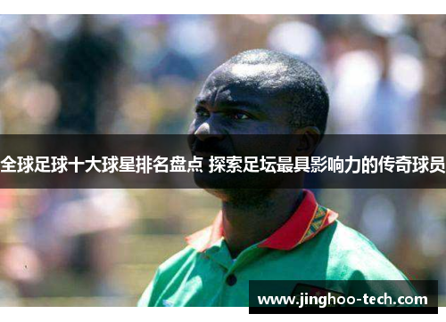 全球足球十大球星排名盘点 探索足坛最具影响力的传奇球员